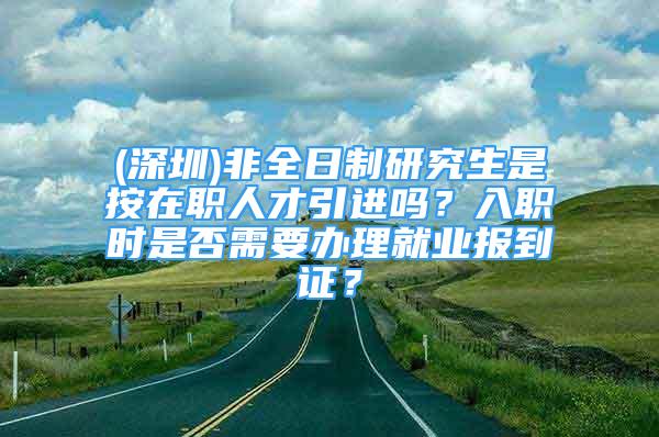 (深圳)非全日制研究生是按在职人才引进吗？入职时是否需要办理就业报到证？