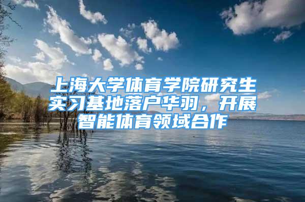 上海大学体育学院研究生实习基地落户华羽，开展智能体育领域合作