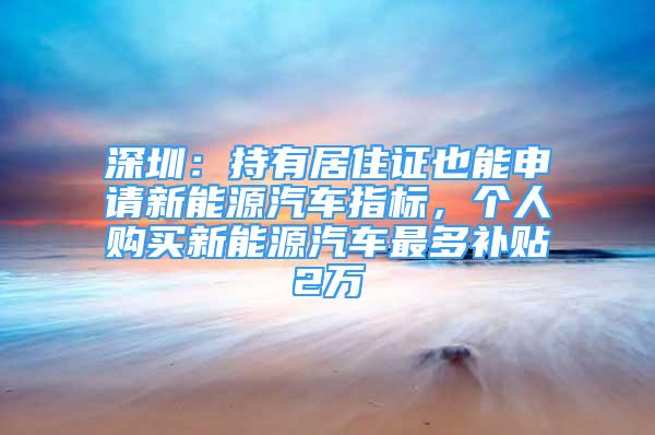 深圳：持有居住证也能申请新能源汽车指标，个人购买新能源汽车最多补贴2万