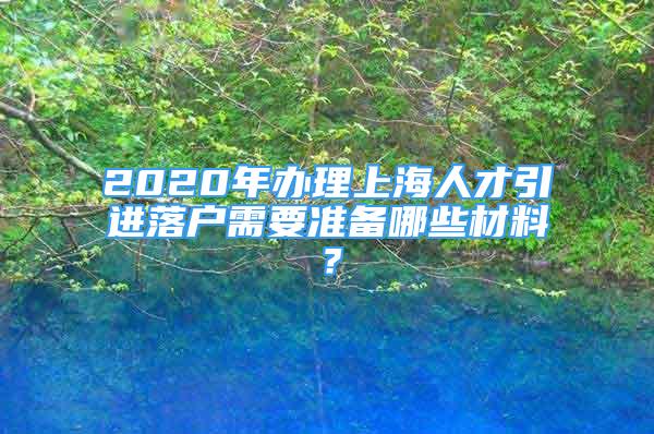 2020年办理上海人才引进落户需要准备哪些材料？