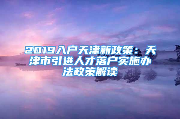 2019入户天津新政策：天津市引进人才落户实施办法政策解读