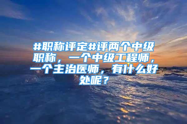 #职称评定#评两个中级职称，一个中级工程师，一个主治医师，有什么好处呢？