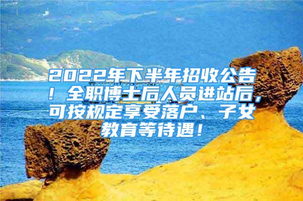 2022年下半年招收公告！全职博士后人员进站后，可按规定享受落户、子女教育等待遇！