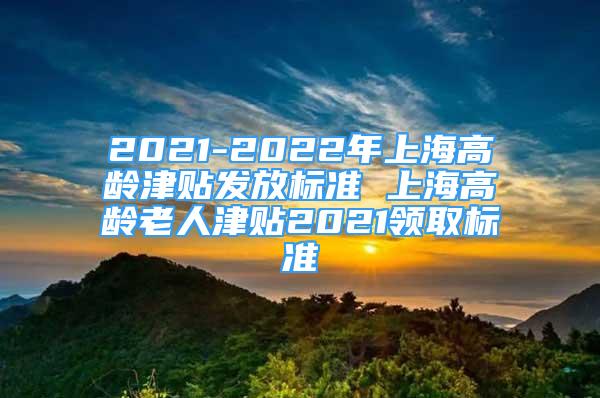 2021-2022年上海高龄津贴发放标准 上海高龄老人津贴2021领取标准