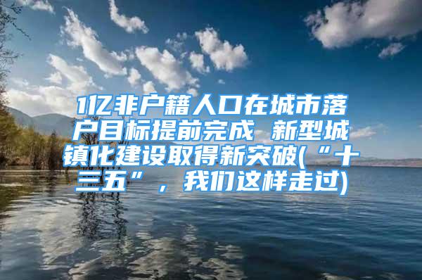 1亿非户籍人口在城市落户目标提前完成 新型城镇化建设取得新突破(“十三五”，我们这样走过)