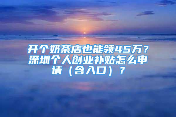 开个奶茶店也能领45万？深圳个人创业补贴怎么申请（含入口）？