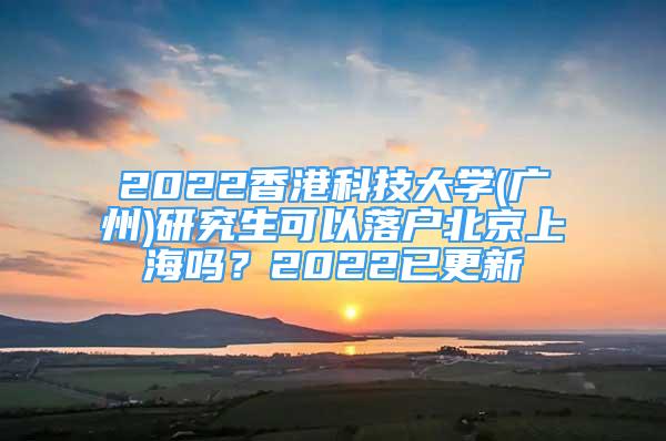 2022香港科技大学(广州)研究生可以落户北京上海吗？2022已更新