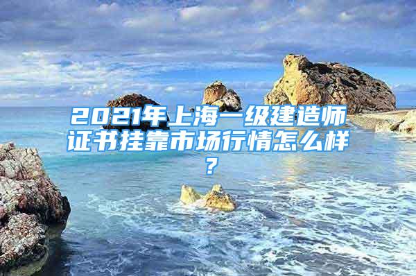 2021年上海一级建造师证书挂靠市场行情怎么样？