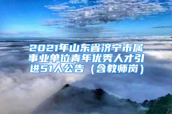 2021年山东省济宁市属事业单位青年优秀人才引进51人公告（含教师岗）