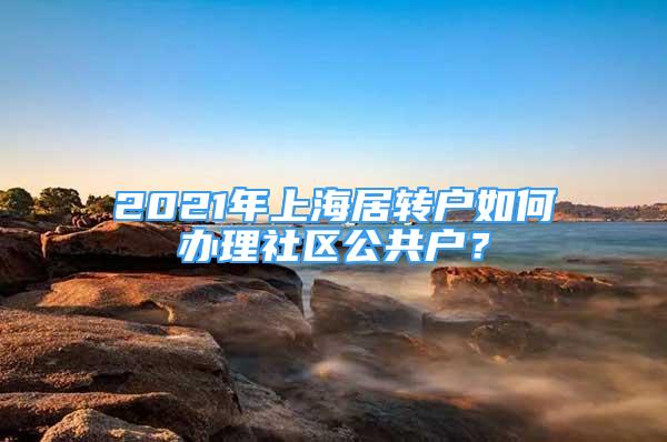 2021年上海居转户如何办理社区公共户？