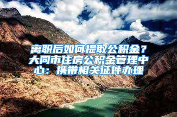 离职后如何提取公积金？大同市住房公积金管理中心：携带相关证件办理