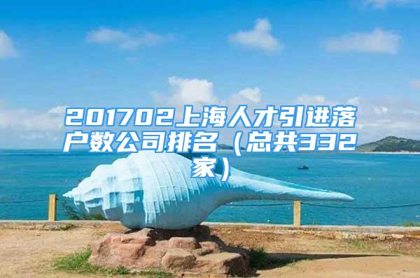 201702上海人才引进落户数公司排名（总共332家）