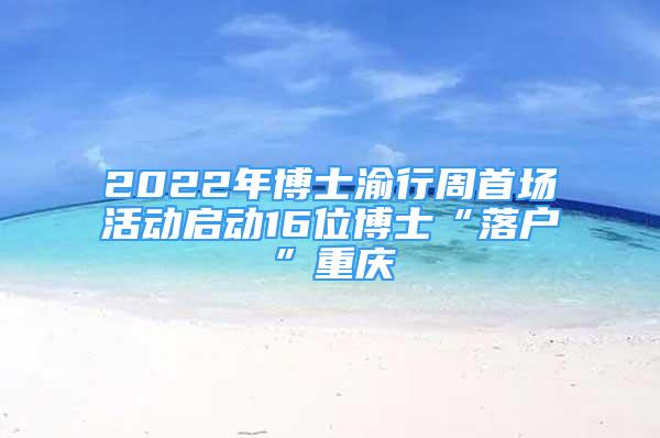 2022年博士渝行周首场活动启动16位博士“落户”重庆