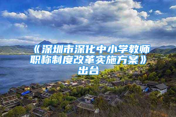 《深圳市深化中小学教师职称制度改革实施方案》出台