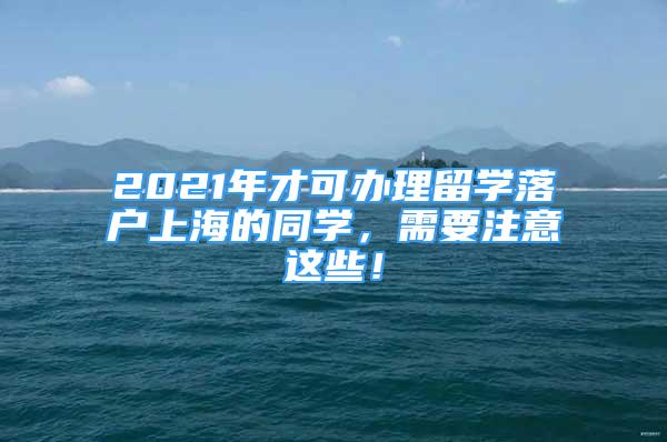 2021年才可办理留学落户上海的同学，需要注意这些！