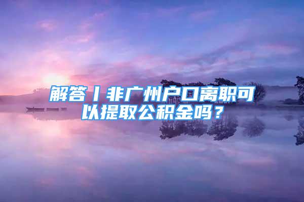 解答丨非广州户口离职可以提取公积金吗？