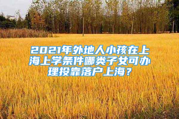 2021年外地人小孩在上海上学条件哪类子女可办理投靠落户上海？