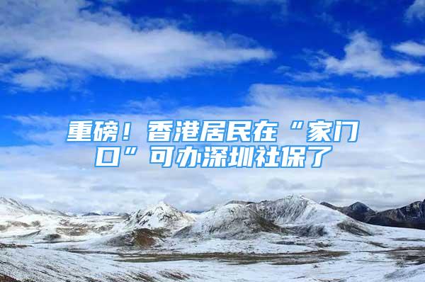 重磅！香港居民在“家门口”可办深圳社保了