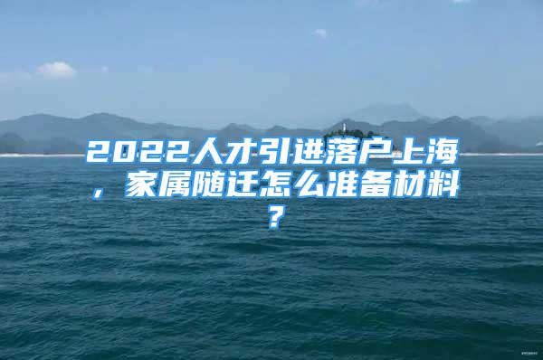 2022人才引进落户上海，家属随迁怎么准备材料？