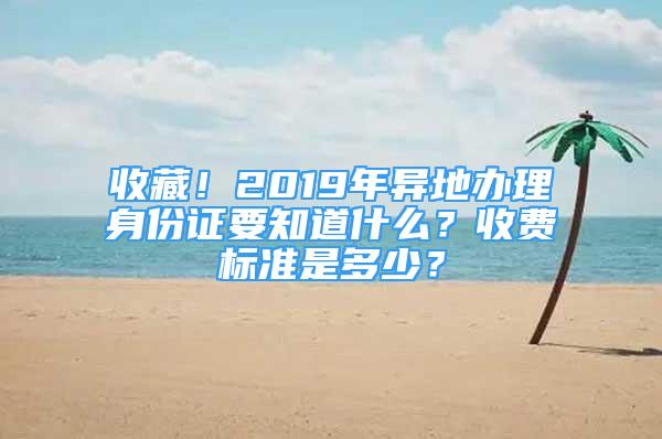 收藏！2019年异地办理身份证要知道什么？收费标准是多少？