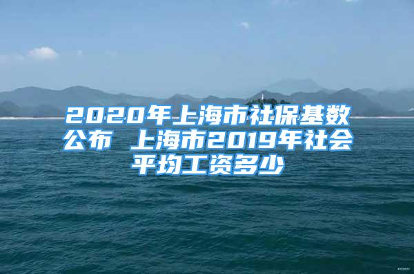 2020年上海市社保基数公布 上海市2019年社会平均工资多少