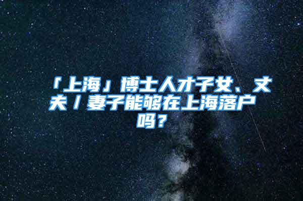 「上海」博士人才子女、丈夫／妻子能够在上海落户吗？