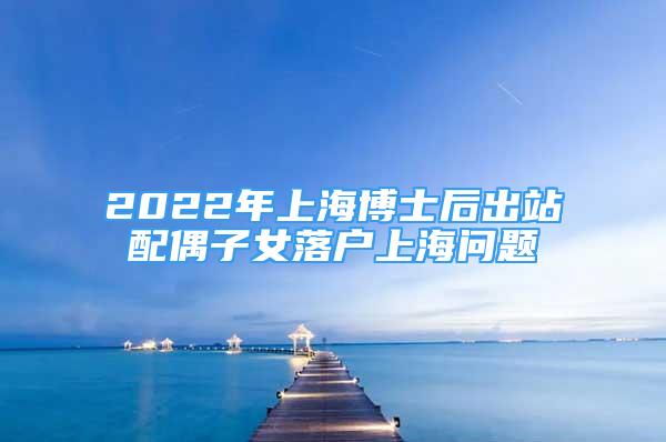 2022年上海博士后出站配偶子女落户上海问题