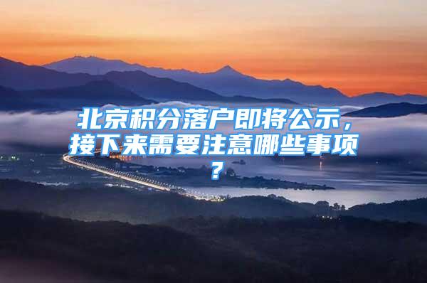 北京积分落户即将公示，接下来需要注意哪些事项？