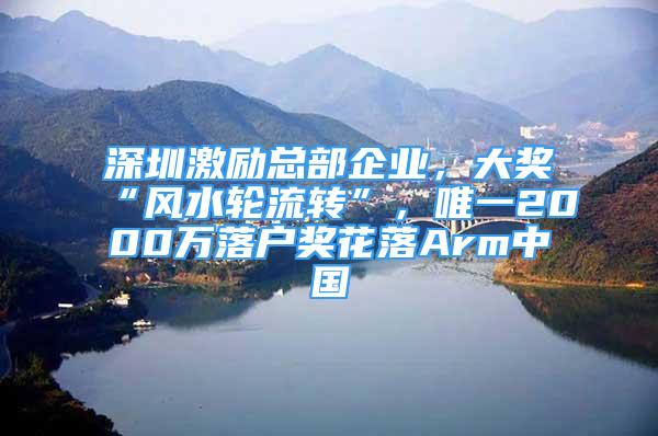 深圳激励总部企业，大奖“风水轮流转”，唯一2000万落户奖花落Arm中国