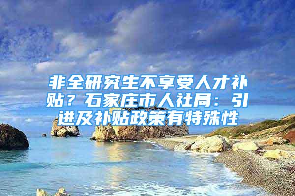 非全研究生不享受人才补贴？石家庄市人社局：引进及补贴政策有特殊性