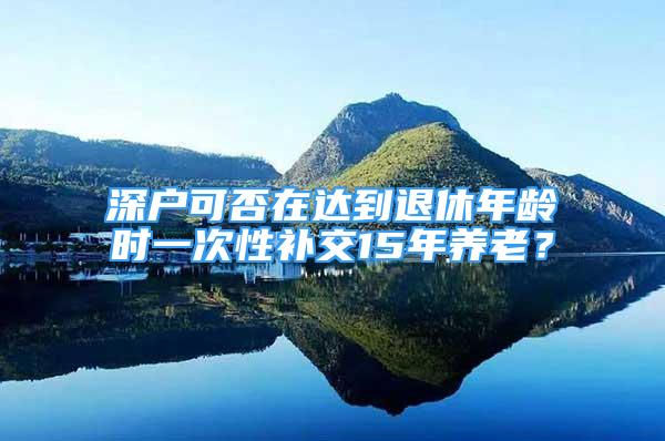 深户可否在达到退休年龄时一次性补交15年养老？