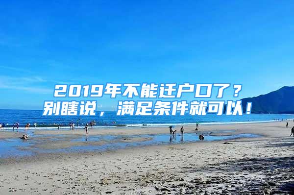 2019年不能迁户口了？别瞎说，满足条件就可以！