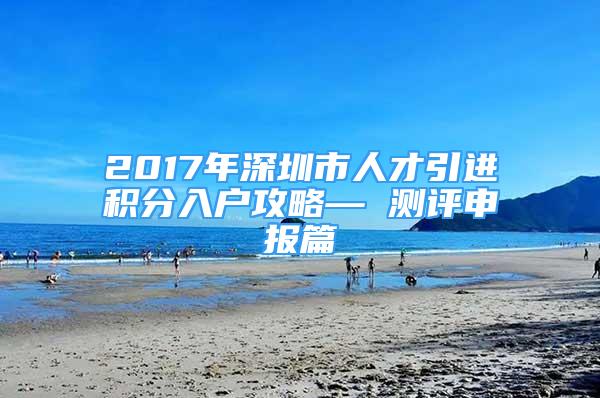 2017年深圳市人才引进积分入户攻略— 测评申报篇