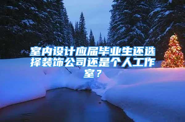 室内设计应届毕业生还选择装饰公司还是个人工作室？