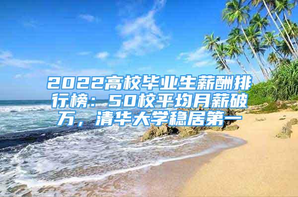 2022高校毕业生薪酬排行榜：50校平均月薪破万，清华大学稳居第一