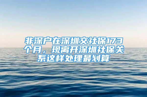 非深户在深圳交社保173个月，现离开深圳社保关系这样处理最划算