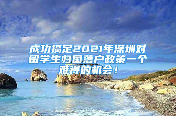 成功搞定2021年深圳对留学生归国落户政策一个难得的机会！