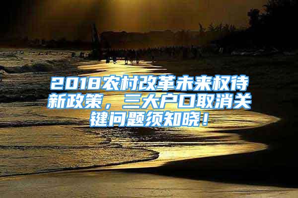 2018农村改革未来权待新政策，三大户口取消关键问题须知晓！