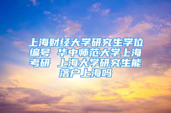 上海财经大学研究生学位编号 华中师范大学上海考研 上海大学研究生能落户上海吗