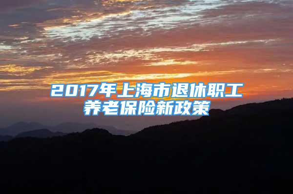 2017年上海市退休职工养老保险新政策