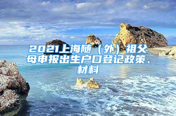 2021上海随（外）祖父母申报出生户口登记政策、材料