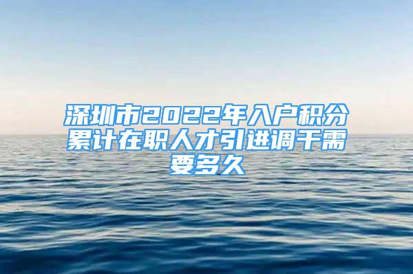 深圳市2022年入户积分累计在职人才引进调干需要多久