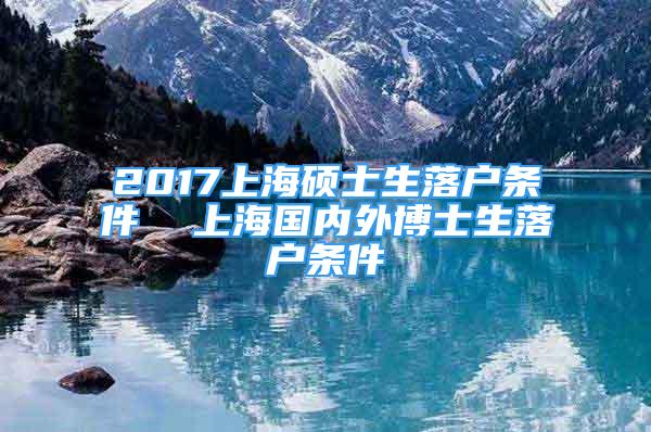 2017上海硕士生落户条件  上海国内外博士生落户条件