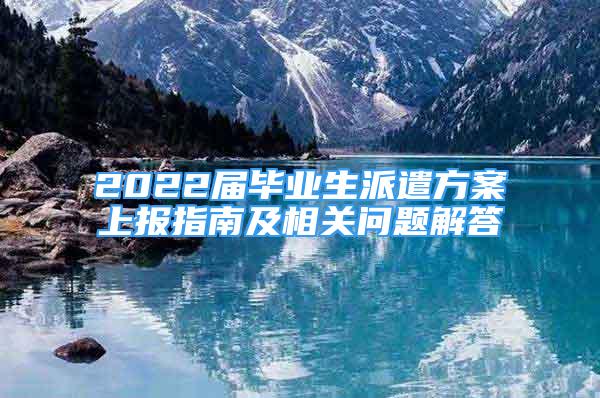 2022届毕业生派遣方案上报指南及相关问题解答