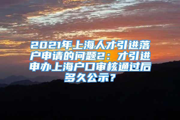 2021年上海人才引进落户申请的问题2：才引进申办上海户口审核通过后多久公示？