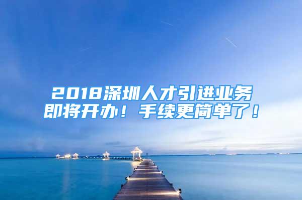 2018深圳人才引进业务即将开办！手续更简单了！