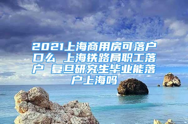 2021上海商用房可落户口么 上海铁路局职工落户 复旦研究生毕业能落户上海吗