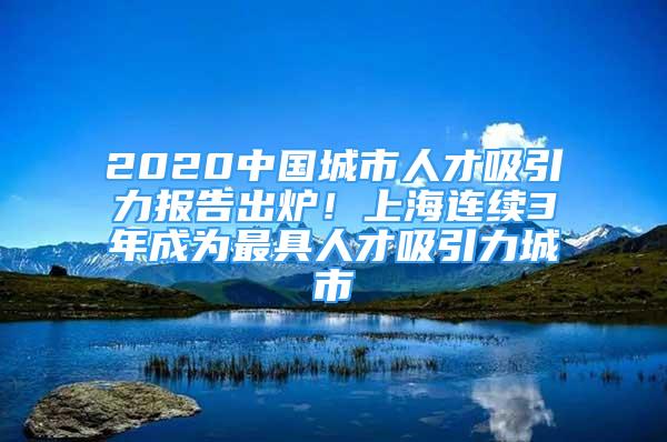 2020中国城市人才吸引力报告出炉！上海连续3年成为最具人才吸引力城市