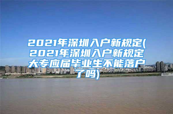 2021年深圳入户新规定(2021年深圳入户新规定大专应届毕业生不能落户了吗)