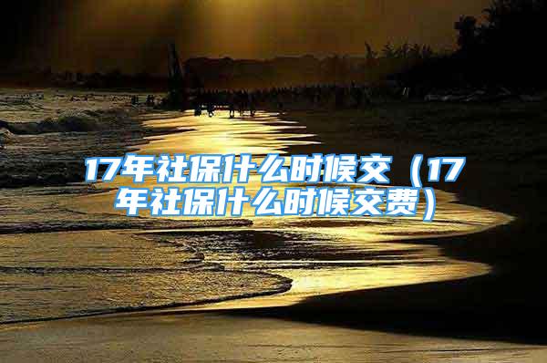 17年社保什么时候交（17年社保什么时候交费）